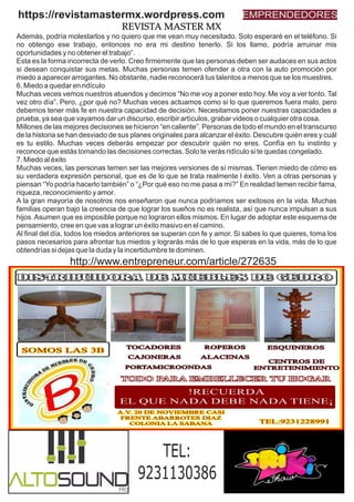 Además, podría molestarlos y no quiero que me vean muy necesitado. Solo esperaré en el teléfono. Si
no obtengo ese trabajo, entonces no era mi destino tenerlo. Si los llamo, podría arruinar mis
oportunidades y no obtener el trabajo”.
Esta es la forma incorrecta de verlo. Creo ﬁrmemente que las personas deben ser audaces en sus actos
si desean conquistar sus metas. Muchas personas temen ofender a otra con la auto promoción por
miedo a aparecer arrogantes. No obstante, nadie reconocerá tus talentos a menos que se los muestres.
6. Miedo a quedar en ridículo
Muchas veces vemos nuestros atuendos y decimos “No me voy a poner esto hoy. Me voy a ver tonto. Tal
vez otro día”. Pero, ¿por qué no? Muchas veces actuamos como si lo que queremos fuera malo, pero
debemos tener más fe en nuestra capacidad de decisión. Necesitamos poner nuestras capacidades a
prueba, ya sea que vayamos dar un discurso, escribir artículos, grabar videos o cualquier otra cosa.
Millones de las mejores decisiones se hicieron “en caliente”. Personas de todo el mundo en el transcurso
de la historia se han desviado de sus planes originales para alcanzar el éxito. Descubre quién eres y cuál
es tu estilo. Muchas veces deberás empezar por descubrir quién no eres. Confía en tu instinto y
reconoce que estás tomando las decisiones correctas. Solo te verás ridículo si te quedas congelado.
7. Miedo al éxito
Muchas veces, las personas temen ser las mejores versiones de sí mismas. Tienen miedo de cómo es
su verdadera expresión personal, que es de lo que se trata realmente l éxito. Ven a otras personas y
piensan “Yo podría hacerlo también” o “¿Por qué eso no me pasa a mí?” En realidad temen recibir fama,
riqueza, reconocimiento y amor.
A la gran mayoría de nosotros nos enseñaron que nunca podríamos ser exitosos en la vida. Muchas
familias operan bajo la creencia de que lograr los sueños no es realista, así que nunca impulsan a sus
hijos.Asumen que es imposible porque no lograron ellos mismos. En lugar de adoptar este esquema de
pensamiento, cree en que vas a lograr un éxito masivo en el camino.
Al ﬁnal del día, todos los miedos anteriores se superan con fe y amor. Si sabes lo que quieres, toma los
pasos necesarios para afrontar tus miedos y lograrás más de lo que esperas en la vida, más de lo que
obtendrías si dejas que la duda y la incertidumbre te dominen.
https://revistamastermx.wordpress.com EMPRENDEDORES
REVISTA MASTER MX
TEL:
9231130386
http://www.entrepreneur.com/article/272635
 