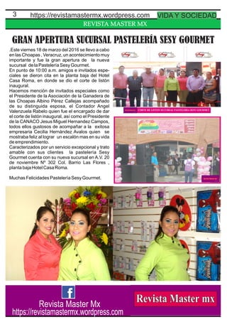 REVISTA MASTER MX
3
GRAN APERTURA SUCURSAL PASTELERÍA SESY GOURMET
.Este viernes 18 de marzo del 2016 se llevo a cabo
en las Choapas , Veracruz, un acontecimiento muy
importante y fue la gran apertura de la nueva
sucursal de la Pastelería Sesy Gourmet.
En punto de 10:00 a.m. amigos e invitados espe-
ciales se dieron cita en la planta baja del Hotel
Casa Roma, en donde se dio el corte de listón
inaugural.
Hacemos mención de invitados especiales como
el Presidente de la Asociación de la Ganadera de
las Choapas Albino Pérez Callejas acompañado
de su distinguida esposa, el Contador Angel
Valenzuela Rabelo quien fue el encargado de dar
el corte de listón inaugural, así como el Presidente
de la CANACO Jesus Miguel Hernandez Campos,
todos ellos gustosos de acompañar a la exitosa
empresaria Cecilia Hernández Avalos quien se
mostraba feliz al lograr un escalón mas en su vida
de emprendimiento.
Caracterizados por un servicio excepcional y trato
amable con sus clientes la pastelería Sesy
Gourmet cuenta con su nueva sucursal en A.V. 20
de noviembre Nº 302 Col. Barrio Las Flores ,
planta baja Hotel Casa Roma.
Muchas Felicidades Pastelería Sesy Gourmet.
https://revistamastermx.wordpress.com VIDA Y SOCIEDAD
Revista Master Mx
https://revistamastermx.wordpress.com
 