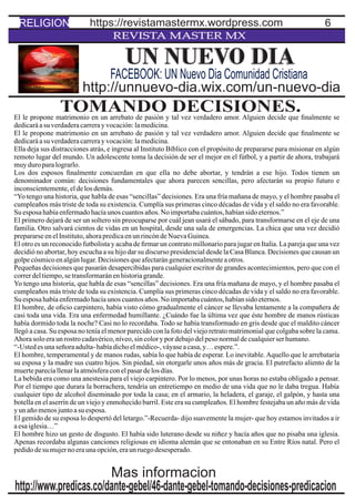 6
REVISTA MASTER MX
TOMANDO DECISIONES.El le propone matrimonio en un arrebato de pasión y tal vez verdadero amor. Alguien decide que ﬁnalmente se
dedicaráasu verdaderacarrerayvocación:lamedicina.
El le propone matrimonio en un arrebato de pasión y tal vez verdadero amor. Alguien decide que ﬁnalmente se
dedicaráasu verdaderacarrerayvocación:lamedicina.
Ella deja sus distracciones atrás, e ingresa al Instituto Bíblico con el propósito de prepararse para misionar en algún
remoto lugar del mundo. Un adolescente toma la decisión de ser el mejor en el fútbol, y a partir de ahora, trabajará
muyduro paralograrlo.
Los dos esposos ﬁnalmente concuerdan en que ella no debe abortar, y tendrán a ese hijo. Todos tienen un
denominador común: decisiones fundamentales que ahora parecen sencillas, pero afectarán su propio futuro e
inconscientemente,eldelosdemás.
“Yo tengo una historia, que habla de esas “sencillas” decisiones. Era una fría mañana de mayo, y el hombre pasaba el
cumpleaños más triste de toda su existencia. Cumplía sus primeras cinco décadas de vida y el saldo no era favorable.
Su esposa habíaenfermadohacíaunos cuantosaños.No importabacuántos,habíansido eternos.”
El primero dejará de ser un soltero sin preocuparse por cuál jean usará el sábado, para transformarse en el eje de una
familia. Otro salvará cientos de vidas en un hospital, desde una sala de emergencias. La chica que una vez decidió
prepararseenelInstituto,ahorapredicaenunrincóndeNuevaGuinea.
El otro es un reconocido futbolista y acaba de ﬁrmar un contrato millonario para jugar en Italia. La pareja que una vez
decidió no abortar, hoy escucha a su hijo dar su discurso presidencial desde la Casa Blanca. Decisiones que causan un
golpecósmicoenalgúnlugar.Decisionesqueafectarángeneracionalmenteaotros.
Pequeñas decisiones que pasarán desapercibidas para cualquier escritor de grandes acontecimientos, pero que con el
correrdeltiempo,se transformaránenhistoriagrande.
Yo tengo una historia, que habla de esas “sencillas” decisiones. Era una fría mañana de mayo, y el hombre pasaba el
cumpleaños más triste de toda su existencia. Cumplía sus primeras cinco décadas de vida y el saldo no era favorable.
Su esposa habíaenfermadohacíaunos cuantosaños.No importabacuántos,habíansido eternos.
El hombre, de oﬁcio carpintero, había visto cómo gradualmente el cáncer se llevaba lentamente a la compañera de
casi toda una vida. Era una enfermedad humillante. ¿Cuándo fue la última vez que éste hombre de manos rústicas
había dormido toda la noche? Casi no lo recordaba. Todo se había transformado en gris desde que el maldito cáncer
llegó a casa. Su esposa no tenía el menor parecido con la foto del viejo retrato matrimonial que colgaba sobre la cama.
Ahorasolo eraun rostro cadavérico,níveo,sincolorypordebajodelpeso normaldecualquierserhumano.
“-Ustedes unaseñoraadulta-habíadichoelmédico-,váyaseacasa,y…espere.”.
El hombre, temperamental y de manos rudas, sabía lo que había de esperar. Lo inevitable.Aquello que le arrebataría
su esposa y la madre sus cuatro hijos. Sin piedad, sin otorgarle unos años más de gracia. El putrefacto aliento de la
muerteparecíallenarlaatmósferaconelpasardelos días.
La bebida era como una anestesia para el viejo carpintero. Por lo menos, por unas horas no estaba obligado a pensar.
Por el tiempo que durara la borrachera, tendría un entretiempo en medio de una vida que no le daba tregua. Había
cualquier tipo de alcohol diseminado por toda la casa; en el armario, la heladera, el garaje, el galpón, y hasta una
botella en el aserrín de un viejo y enmohecido barril. Este era su cumpleaños. El hombre festejaba un año más de vida
y un añomenosjuntoasu esposa.
El gemido de su esposa lo despertó del letargo.”-Recuerda- dijo suavemente la mujer- que hoy estamos invitados a ir
aesaiglesia…”
El hombre hizo un gesto de disgusto. El había sido luterano desde su niñez y hacía años que no pisaba una iglesia.
Apenas recordaba algunas canciones religiosas en idioma alemán que se entonaban en su Entre Ríos natal. Pero el
pedidodesu mujerno eraunaopción,eraun ruegodesesperado.
UN NUEVO DIA
http://unnuevo-dia.wix.com/un-nuevo-dia
FACEBOOK: UN Nuevo Dia Comunidad Cristiana
http://www.predicas.co/dante-gebel/46-dante-gebel-tomando-decisiones-predicacion
Mas informacion
RELIGION https://revistamastermx.wordpress.com
 