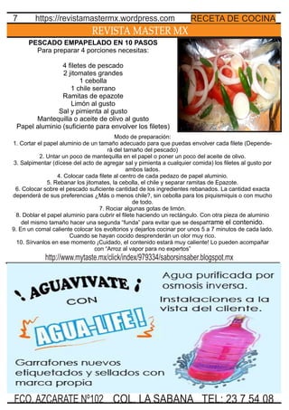 PESCADO EMPAPELADO EN 10 PASOS
Para preparar 4 porciones necesitas:
4 ﬁletes de pescado
2 jitomates grandes
1 cebolla
1 chile serrano
Ramitas de epazote
Limón al gusto
Sal y pimienta al gusto
Mantequilla o aceite de olivo al gusto
Papel aluminio (suﬁciente para envolver los ﬁletes)
REVISTA MASTER MX
7
Modo de preparación:
1. Cortar el papel aluminio de un tamaño adecuado para que puedas envolver cada ﬁlete (Depende-
rá del tamaño del pescado)
2. Untar un poco de mantequilla en el papel o poner un poco del aceite de olivo.
3. Salpimentar (dícese del acto de agregar sal y pimienta a cualquier comida) los ﬁletes al gusto por
ambos lados.
4. Colocar cada ﬁlete al centro de cada pedazo de papel aluminio.
5. Rebanar los jitomates, la cebolla, el chile y separar ramitas de Epazote.
6. Colocar sobre el pescado suﬁciente cantidad de los ingredientes rebanados. La cantidad exacta
dependerá de sus preferencias ¿Más o menos chile?, sin cebolla para los piquismiquis o con mucho
de todo.
7. Rociar algunas gotas de limón.
8. Doblar el papel aluminio para cubrir el ﬁlete haciendo un rectángulo. Con otra pieza de aluminio
del mismo tamaño hacer una segunda “funda” para evitar que se desparrame el contenido.
9. En un comal caliente colocar los evoltorios y dejarlos cocinar por unos 5 a 7 minutos de cada lado.
Cuando se hayan cocido desprenderán un olor muy rico.
10. Sírvanlos en ese momento ¡Cuidado, el contenido estará muy caliente! Lo pueden acompañar
con “Arroz al vapor para no expertos”
TEL: 23 7 54 08FCO. AZCARATE Nº102 COL. LA SABANA
RECETA DE COCINAhttps://revistamastermx.wordpress.com
http://www.mytaste.mx/click/index/979334/saborsinsaber.blogspot.mx
 