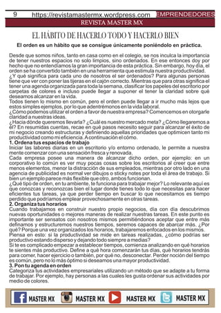 9
REVISTA MASTER MX
El orden es un hábito que se consigue únicamente poniéndolo en práctica.
Desde que somos niños, tanto en casa como en el colegio, se nos inculca la importancia
de tener nuestros espacios no solo limpios, sino ordenados. En ese entonces doy por
hecho que no entendíamos la gran importancia de esta práctica. Sin embargo, hoy día, el
orden se ha convertido también en una herramienta que estimula nuestra productividad.
¿Y qué signiﬁca para cada uno de nosotros el ser ordenados? Para algunas personas
tiene que ver con poner las tijeras en el cajón correcto. Mientras que para otras signiﬁca el
tener una agenda organizada para toda la semana, clasiﬁcar los papeles del escritorio por
carpetas de colores e incluso puede llegar a suponer el tener la claridad sobre qué
deseamos alcanzar en la vida.
Todos tienen lo mismo en común, pero el orden puede llegar a ir mucho más lejos que
estos simples ejemplos, por lo que adentrémonos en la vida laboral.
¿Cómo podemos utilizar el orden a favor de nuestra empresa? Comencemos en otorgarle
claridad a nuestras ideas.
¿Hacia dónde queremos llevarla? ¿Cuál es nuestro mercado meta? ¿Cómo llegaremos a
él? En resumidas cuentas, recae en qué pasos necesito seguir para alcanzar el éxito de
mi negocio creando estructuras y deﬁniendo aquellas prioridades que optimicen tanto mi
productividad como mi eﬁciencia.Acontinuación el cómo.
1. Ordena tus espacios de trabajo
Iniciar las labores diarias en un escritorio y/o entorno ordenado, le permite a nuestra
mente comenzar con una sensación fresca y renovada.
Cada empresa posee una manera de alcanzar dicho orden, por ejemplo: en un
corporativo lo común es ver muy pocas cosas sobre los escritorios al creer que entre
menos elementos, menor la distracción de sus empleados, mientras por otro lado en una
agencia de publicidad es normal ver dibujos o sticky notes por toda el área de trabajo. Si
bien un ejemplo parece más ﬂexible que otro, ambos funcionan.
¿Qué tipo de orden, en tu ambiente, te funciona para trabajar mejor? Lo relevante aquí es
que conozcas y reconozcas bien el lugar donde tienes todo lo que necesitas para hacer
eﬁcientes tus tareas, ya que perder tiempo en buscar lo que necesitamos es tiempo
perdido que podríamos emplear provechosamente en otras tareas.
2. Organiza tus horarios
Cuando trabajamos en construir nuestro propio negocios, día con día descubrimos
nuevas oportunidades o mejores maneras de realizar nuestras tareas. En este punto es
importante ser sensatos con nosotros mismos permitiéndonos aceptar que entre más
deﬁnamos y estructuremos nuestros tiempos, seremos capaces de abarcar más. ¿Por
qué? Porque una vez organizados los horarios, trabajaremos enfocados en los mismos.
Piensa en esto: si la productividad se mide en tareas realizadas, ¿cómo podrías ser
productivo estando disperso y dejando todo siempre a medias?
Si te es complicado empezar a establecer tiempos, comienza analizando en qué horarios
te sientes más productivo. Deﬁne a qué hora comenzarán tus días, qué horarios tendrás
para comer, hacer ejercicio o también, por qué no, desconectar. Perder noción del tiempo
es común, pero no lo más óptimo si deseamos una mayor productividad.
3. Pon tu agenda en orden
Categoriza tus actividades empresariales utilizando un método que se adapte a tu forma
de trabajar. Por ejemplo, hay personas a las cuales les gusta ordenar sus actividades por
medio de colores.
EL HÁBITO DE HACERLO TODO Y HACERLO BIEN
https://revistamastermx.wordpress.com EMPRENDEDORES
 