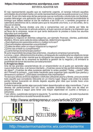 El rojo representando aquello que es realmente urgente, el naranja indicará aquellas
actividades de prioridad media y el verde representará el que se pueda avanzar a un ritmo
normal. Si por otro lado eres de las personas que se confunde u olvida todo con facilidad,
puedes descargar una aplicación que funja como tu asistente personal recordándote la
entrega que debes realizar el día de mañana a las 9:00 a.m. o también programar el
calendario electrónico de tu celular para que te recuerde una hora, o un día antes, de tu
cita con el cliente.
Regla de oro: Nunca olvides una cita o compromiso con un cliente por falta de
organización. Recuerda mi artículo anterior, el buen servicio al cliente y la impresión que
se lleve de tu empresa, recae en qué tanta dedicación le prestes a todos los asuntos
laborales que comparten.
4. Establece tus objetivos
Desglosa tu negocio en distintas categorías, por ejemplo: ﬁnanzas, clientes, publicidad,
etcétera.Ahora, para cada de estas categorías, determina lo siguiente:
¿Qué objetivos son parecidos entre sí y cuáles no lo son?
¿Qué actividades representan una prioridad?
¿Cuáles de ellas crean un mayor impacto en tu negocio?
¿Cómo vas a medir su cumplimiento?
¿Cuánto tiempo te tomará ejecutarlos?
Si ya te respondiste las preguntas anteriores, visualiza tu empresa nuevamente.
La única, y gran, diferencia entre el antes y el después de cuestionarte tus objetivos recae
en la claridad y el orden mental que te otorgarán las respuestas. Ya que, organizar cada
una de las áreas de tu empresa te facilitará la gestión de tu negocio y te brindará la
posibilidad de tomar decisiones con total precisión.
5.Arregla tus ideas
Una de las grandes características de un emprendedor es el gusto por aprender algo
nuevo todos los días, o al menos intentarlo. ¿Cuántas veces te has sentido sobrecargado
de ideas? ¿Cuántas de ellas quisieras ejecutar lo antes posible? Todas, ¿cierto? ¡Alto
ahí! Primero lo primero, ¿qué estás haciendo para organizar todo aquello que piensa y
almacena tu cerebro? ¿Qué ideas consideras más importantes?
Ya sea que utilices archivos digitales o disfrutes utilizando pluma y libreta, procura anotar
todo aquello que consideres relevante en un mismo lugar. Seguir este orden te evitará
perder tiempo buscando en dónde dejaste aquella gran idea que tuviste hace unos
cuantos días atrás.
Evítate la pena de perder algo que pudo haber desembocado en algo maravilloso. Y ya si
deseas ser perfeccionista con tus ideas, ayúdate dividiendo cada una de ellas en
pequeños pasos a seguir para tener una mayor objetividad en cuanto a tiempos y
esfuerzos.
Y por último, cuestiónate siempre lo siguiente. Tu sentido del orden, ¿te está impulsando
a ser más productivo o te está frenando de serlo?
https://revistamastermx.wordpress.com EMPRENDEDORES
REVISTA MASTER MX
TEL:
9231130386
http://www.entrepreneur.com/article/273237
http://mastermxmastermx.wix.com/mastermx
 