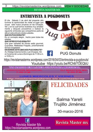 REVISTA MASTER MX
3
ENTREVISTA A PUGDONUTS
El día Sábado 2 de abril del presente año
tuvimos la oportunidad de visitar el lugar que
ocupa este nuevo proyecto en las Choapas,
Ver. y en la cual fuimos recibidos muy amable-
mente y después procedimos a realizar la
siguiente entrevista que compartimos parte de
ella en este articulo a todos ustedes.
QUE ES PUG DONUTS?
Es un concepto alegre , hecho para todas las
edades.
QUE OFRECE PUG DONUTS?
Una gran variedad de Donas estilo gourmet,
Cupcakes, Malteadas Frappés, próximamente
Donas congeladas.
EN DONDE ESTAUBICADO PUG DONUTS?
Av. Hidalgo Colonia Centro, Las Choapas, Ver.
en horarios de Lunes a Domingos de 11:00 a.m.
a 9:00 p.m.
https://revistamastermx.wordpress.com VIDA Y SOCIEDAD
Revista Master Mx
https://revistamastermx.wordpress.com
PUG Donuts
FELICIDADES
Salma Yareli
Trujillo Jiménez
30-marzo-2016
https://youtu.be/RCh6iTOEQbUYoutube
https://revistamastermx.wordpress.com/2016/04/03/entrevista-a-pugdonuts/
 