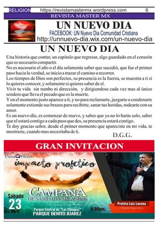 6
REVISTA MASTER MX
UN NUEVO DIA
Una historia que contar, un capitulo que regresar, algo guardado en el corazón
queesnecesariocompartir.
No es necesario el año o el día solamente saber que sucedió, que fue el primer
pasohacialaverdad,seinicioatrazarelcaminoarecorrer.
Los tiempos de Dios son perfectos, su presencia es la fuerza, se muestra a ti si
loquieresconocer,ysolamentesiquieressaberdeel.
Vivir tu vida sin rumbo ni dirección, y dirigiendose cada vez mas al único
senderoquellevaelpecadoqueeslamuerte.
Yen el momento justo aparece a ti, y no para reclamarte, juzgarte o condenarte
solamente extiende sus brazos para recibirte, sanar tus heridas, rodearte con su
amor.
Es un nuevo día, es comenzar de nuevo, y sabes que ya no lo harás solo, saber
queelestarácontigoacadapasoquedes,su presenciaestarácontigo.
Te doy gracias señor, desde el primer momento que apareciste en mi vida, te
mostraste,cuandomasnecesitabadeti.
UN NUEVO DIA
http://unnuevo-dia.wix.com/un-nuevo-dia
FACEBOOK: UN Nuevo Dia Comunidad Cristiana
RELIGION https://revistamastermx.wordpress.com
D.G.G.
 