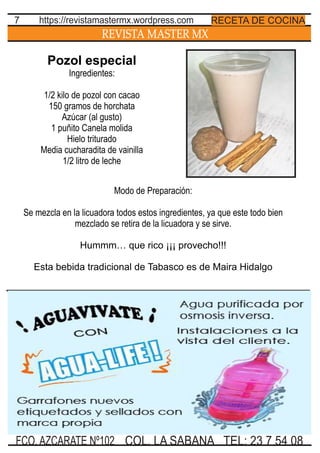 REVISTA MASTER MX
7
TEL: 23 7 54 08FCO. AZCARATE Nº102 COL. LA SABANA
RECETA DE COCINAhttps://revistamastermx.wordpress.com
Pozol especial
Ingredientes:
1/2 kilo de pozol con cacao
150 gramos de horchata
Azúcar (al gusto)
1 puñito Canela molida
Hielo triturado
Media cucharadita de vainilla
1/2 litro de leche
Modo de Preparación:
Se mezcla en la licuadora todos estos ingredientes, ya que este todo bien
mezclado se retira de la licuadora y se sirve.
Hummm… que rico ¡¡¡ provecho!!!
Esta bebida tradicional de Tabasco es de Maira Hidalgo
 