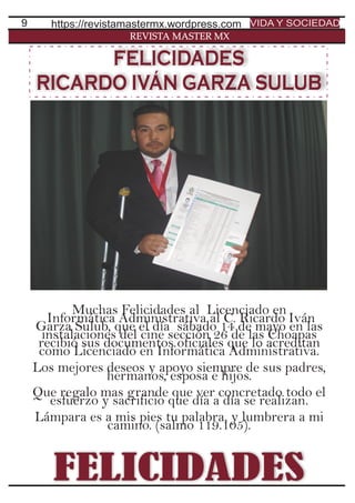 9
REVISTA MASTER MX
Muchas Felicidades al Licenciado en
Informática Administrativa al C. Ricardo Iván
Garza Sulub, que el día sábado 14 de mayo en las
instalaciones del cine sección 26 de las Choapas
recibió sus documentos oficiales que lo acreditan
como Licenciado en Informática Administrativa.
Los mejores deseos y apoyo siempre de sus padres,
hermanos, esposa e hijos.
Que regalo mas grande que ver concretado todo el
esfuerzo y sacrificio que día a día se realizan.
Lámpara es a mis pies tu palabra, y lumbrera a mi
camino. (salmo 119.105).
https://revistamastermx.wordpress.com VIDA Y SOCIEDAD
FELICIDADES
FELICIDADES
RICARDO IVÁN GARZA SULUB
 