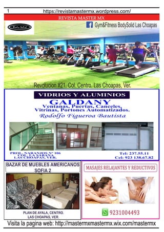 REVISTA MASTER MX
1 https://revistamastermx.wordpress.com/
Visita la pagina web: http://mastermxmastermx.wix.com/mastermx
Gym&Fitness BodySolid Las Choapas
Revolucion #21, Col. Centro. Las Choapas, Ver.
 