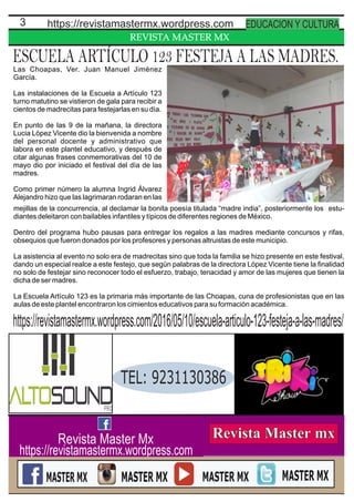 REVISTA MASTER MX
3 https://revistamastermx.wordpress.com EDUCACION Y CULTURA
Revista Master Mx
https://revistamastermx.wordpress.com
ESCUELA ARTÍCULO 123 FESTEJA A LAS MADRES.Las Choapas, Ver. Juan Manuel Jiménez
García.
Las instalaciones de la Escuela a Artículo 123
turno matutino se vistieron de gala para recibir a
cientos de madrecitas para festejarlas en su día.
En punto de las 9 de la mañana, la directora
Lucia López Vicente dio la bienvenida a nombre
del personal docente y administrativo que
labora en este plantel educativo, y después de
citar algunas frases conmemorativas del 10 de
mayo dio por iniciado el festival del día de las
madres.
Como primer número la alumna Ingrid Álvarez
Alejandro hizo que las lagrimaran rodaran en las
https://revistamastermx.wordpress.com/2016/05/10/escuela-articulo-123-festeja-a-las-madres/
mejillas de la concurrencia, al declamar la bonita poesía titulada “madre india”, posteriormente los estu-
diantes deleitaron con bailables infantiles y típicos de diferentes regiones de México.
Dentro del programa hubo pausas para entregar los regalos a las madres mediante concursos y rifas,
obsequios que fueron donados por los profesores y personas altruistas de este municipio.
La asistencia al evento no solo era de madrecitas sino que toda la familia se hizo presente en este festival,
dando un especial realce a este festejo, que según palabras de la directora López Vicente tiene la ﬁnalidad
no solo de festejar sino reconocer todo el esfuerzo, trabajo, tenacidad y amor de las mujeres que tienen la
dicha de ser madres.
La Escuela Artículo 123 es la primaria más importante de las Choapas, cuna de profesionistas que en las
aulas de este plantel encontraron los cimientos educativos para su formación académica.
TEL: 9231130386
 