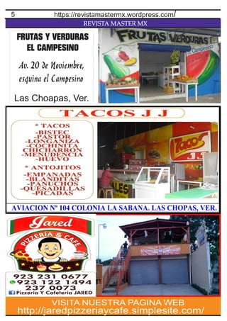 REVISTA MASTER MX
5
http://jaredpizzeriaycafe.simplesite.com/
VISITA NUESTRA PAGINA WEB
https://revistamastermx.wordpress.com/
FRUTAS Y VERDURAS
EL CAMPESINO
Av. 20 de Noviembre,
esquina el Campesino
Las Choapas, Ver.
 