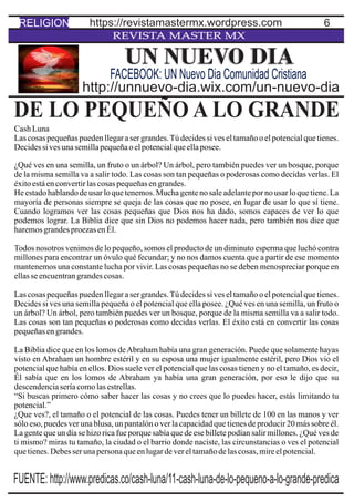 6
REVISTA MASTER MX
DE LO PEQUEÑO A LO GRANDE
CashLuna
Las cosas pequeñas pueden llegar a ser grandes.Tú decides si ves el tamaño o el potencial que tienes.
Decidessivesunasemillapequeñaoelpotencialqueellaposee.
¿Qué ves en una semilla, un fruto o un árbol? Un árbol, pero también puedes ver un bosque, porque
de la misma semilla va a salir todo. Las cosas son tan pequeñas o poderosas como decidas verlas. El
éxitoestáenconvertirlascosaspequeñasengrandes.
He estadohablandode usar lo que tenemos.Mucha genteno saleadelantepor no usar lo que tiene.La
mayoría de personas siempre se queja de las cosas que no posee, en lugar de usar lo que sí tiene.
Cuando logramos ver las cosas pequeñas que Dios nos ha dado, somos capaces de ver lo que
podemos lograr. La Biblia dice que sin Dios no podemos hacer nada, pero también nos dice que
haremosgrandesproezasenÉl.
Todos nosotros venimos de lo pequeño, somos el producto de un diminuto esperma que luchó contra
millones para encontrar un óvulo qué fecundar; y no nos damos cuenta que a partir de ese momento
mantenemos una constante lucha por vivir. Las cosas pequeñas no se deben menospreciar porque en
ellasseencuentrangrandescosas.
Las cosas pequeñas pueden llegar a ser grandes.Tú decides si ves el tamaño o el potencial que tienes.
Decides si ves una semilla pequeña o el potencial que ella posee. ¿Qué ves en una semilla, un fruto o
un árbol? Un árbol, pero también puedes ver un bosque, porque de la misma semilla va a salir todo.
Las cosas son tan pequeñas o poderosas como decidas verlas. El éxito está en convertir las cosas
pequeñasengrandes.
La Biblia dice que en los lomos deAbraham había una gran generación. Puede que solamente hayas
visto en Abraham un hombre estéril y en su esposa una mujer igualmente estéril, pero Dios vio el
potencial que había en ellos. Dios suele ver el potencial que las cosas tienen y no el tamaño, es decir,
Él sabía que en los lomos de Abraham ya había una gran generación, por eso le dijo que su
descendenciaseríacomolasestrellas.
“Si buscas primero cómo saber hacer las cosas y no crees que lo puedes hacer, estás limitando tu
potencial.”
¿Que ves?, el tamaño o el potencial de las cosas. Puedes tener un billete de 100 en las manos y ver
sólo eso, puedes ver una blusa, un pantalón o ver la capacidad que tienes de producir 20 más sobre él.
La gente que un día se hizo rica fue porque sabía que de ese billete podían salir millones. ¿Qué ves de
ti mismo? miras tu tamaño, la ciudad o el barrio donde naciste, las circunstancias o ves el potencial
quetienes.Debesserunapersonaqueenlugardevereltamañodelascosas,mireelpotencial.
UN NUEVO DIA
http://unnuevo-dia.wix.com/un-nuevo-dia
FACEBOOK: UN Nuevo Dia Comunidad Cristiana
RELIGION https://revistamastermx.wordpress.com
FUENTE: http://www.predicas.co/cash-luna/11-cash-luna-de-lo-pequeno-a-lo-grande-predica
 