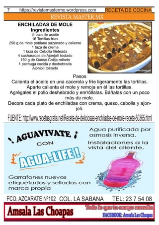 REVISTA MASTER MX
7
TEL: 23 7 54 08FCO. AZCARATE Nº102 COL. LA SABANA
RECETA DE COCINAhttps://revistamastermx.wordpress.com
ENCHILADAS DE MOLE
Ingredientes
½ taza de aceite
16 Tortillas frías
250 g de mole poblano sazonado y caliente
1 taza de crema
1 taza de Cebolla ﬁleteada
4 cucharadas de Ajonjolí tostado
150 g de Queso Cotija rallado
1 pechuga cocida y deshebrada
Ajonjolí tostado
FUENTE:http://www.recetasgratis.net/Receta-de-deliciosas-enchiladas-de-mole-receta-50365.html
Pasos
Calienta el aceite en una cacerola y fríe ligeramente las tortillas.
Aparte calienta el mole y remoja en él las tortillas.
Agrégales el pollo deshebrado y enrróllalas. Báñalas con un poco
más de mole.
Decora cada plato de enchiladas con crema, queso, cebolla y ajon-
jolí.
 