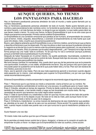 9
REVISTA MASTER MX
https://revistamastermx.wordpress.com EMPRENDEDOR
AUNQUE QUIERES, NO TIENES
LOS PANTALONES PARA HACERLO
Hay un fenómeno paralizando personas alrededor de todo el mundo y nadie quiere llamarlo por su
nombre. Descúbrelo.
Hay un fenómeno paralizando personas alrededor de todo el mundo. Nadie quiere llamarlo por su
nombre y para esconderse le dan nombres como: no he tenido la oportunidad, no he tenido tiempo, no
sé cómo hacerlo, o el más famoso de todos: no tengo lo que se necesita. Lo que nadie quiere decir es
que tienen miedo o temor. Yo como soy franca, le llamo Emprendifobia lo que no es otra cosa que el
miedo que tenemos a emprender. Primero vamos a deﬁnir Emprendifobia:
La Empredifobia es una condición emocional que paraliza al ser humano, al emprendedor de corazón;
pues el temor, miedo, angustia, desconﬁanza, o aversión al emprendimiento es más fuerte que cual-
quier otro deseo, meta, o sueño que una persona pueda tener.
Bueno, pero déjame aclararte que la Empredifobia no es un término médico, es la forma en que yo llamo
y describo el fenómeno que he observado. Por eso me atrevo a decir que aunque tú pudieras comenzar
tu negocio en el día de hoy (o por lo menos a dar los primeros pasos para comenzar), no vas a tener los
pantalones de hacerlo. Pero no pienses que te estoy diagnosticando, ¿ok? Tampoco te lo digo de ésta
forma porque soy una “bully” todo lo contrario. Yo sé que hoy no vas a comenzar (aunque pudieras)
porque yo también estuve paralizada por mucho tiempo.
Después de haber fracasado en mi primer intento, me quedé paralizada, traumatizada, ocultando la
realidad de que era el miedo el que tenía control de todo. Busqué todo tipo de excusas, muchas veces
hasta usé a mis hijos para justiﬁcar mis miedos.
Me tomó tiempo cambiar mi mentalidad. Hoy, puedo decir que soy de las personas que se le presenta
una oportunidad, la estudio y si es viable, simplemente me lanzo. Soy así porque creo que lo peor que
me puede pasar es quedarme con la duda de lo que pudo haber sido y no fue. Peor aún ser esclava de
mis miedos, pues eso no es vivir.
Claro, eso lo aprendí a las malas. Pero de esa mala experiencia aprendí a reconocer cuando alguien
está pasando por lo mismo, creé estrategias para superar la Emprendifobia y es por eso que tengo
varias recomendaciones para ti.
Si tienes Emprendifobia o miedo a emprender tu negocio te recomiendo sigas el siguiente proceso:
Paso 1: Reconoce que lo que tienes es miedo a emprender. Llama al temor por su nombre. No
perpetúes el problema cambiándole el nombre por una excusa y lo justiﬁques para no hacer nada.
Paso 2: Estudia, edúcate en temas de negocios. Pronto te darás cuenta de que muchas personas
también han fracasado, o han tenido miedo y luego se han levantado con mucho éxito. No hay
necesidad de asumir que tenemos una nube negra sobre nosotros.
Paso 3: Dale la oportunidad a tu creatividad a creer en que hay mucho más al otro lado del puente
que le miedo/temor no te ha dejado cruzar. No todo en la vida es malo, pero aunque fuera no tan
bueno, vivir con miedo o temor es peor (te lo aseguro).
Paso 4: Enfrenta tu miedo/temor. La única manera de deshacerse de ese miedo/temor que paraliza
es ¡dándole en la cara! ¡Si, dale en la cara con tus acciones! ¡Toma acción! Ya cuando estés al otro
lado, cuando hayas cruzado ese puente vas a ver que nunca es lo que el miedo/temor pintaba en tu
mente.
Suzie Kassem una vez dijo:
“El miedo mata más sueños que los que el fracaso matará”.
No le permitas al miedo tomar control de tu futuro. Amigo(a), si tienes en tu corazón el sueño de
emprender te pido un favor: no dejes que la Emprendifobia te robe tus sueños y toma acción.
FUENTE:https://www.entrepreneur.com/article/275884?utm_source=Contributors&utm_medium=site&utm_campaign=iScroll
 