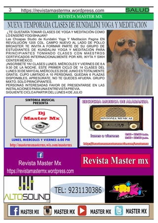 REVISTA MASTER MX
3 https://revistamastermx.wordpress.com SALUD
NUEVATEMPORADACLASESDEKUNDALINIYOGAYMEDITACION
¿TE GUSTARÍA TOMAR CLASES DE YOGA Y MEDITACIÓN COMO
LO ENSEÑÓYOGI BHAJAN?
Las Choapas Studio de Kundalini Yoga Y Meditacion Pagina EN
REVOLUCIÓN 1205 COL. CAMPO NUEVO AL LADO DE POLLO
BROASTER TE INVITA A FORMAR PARTE DE SU GRUPO DE
ESTUDIANTES DE KUNDALINI YOGA Y MEDITACIÓN PARA
PRINCIPIANTES TOMANDO CLASES CON MAESTROS
CERTIFICADOS INTERNACIONALMENTE POR KRI, IKYTA Y SIKH
CENTER MÉXICO.
¡INSCRIBETE YA! CLASES LUNES, MIÉRCOLES Y VIERNES DE 8 A
9:30 DE LA NOCHE. ESTE PRIMER CICLO DE 14 CLASES DEL
LUNES 30 DE MAYOALMIÉRCOLES 29 DE JUNIO ES TOTALMENTE
GRATIS. CUPO LIMITADO A 10 PERSONAS, QUEDAN 6 PLAZAS
DISPONIBLES, APRESÚRATE, NO TE QUEDES AFUERA. GRUPO
MIXTO. SOLO PRINCIPIANTES.
PERSONAS INTERESADAS FAVOR DE PRESENTARSE EN LAS
INSTALACIONES PARAUNAENTREVISTAPREVIA.
SIGUIENTE CICLOAPARTIR DELLUNES 4 DE JULIO
TEL: 9231130386
Revista Master Mx
https://revistamastermx.wordpress.com
 