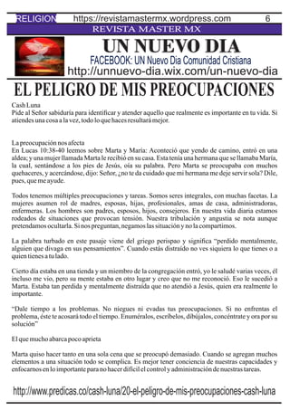6
REVISTA MASTER MX
ELPELIGRO DE MIS PREOCUPACIONES
CashLuna
Pide al Señor sabiduría para identiﬁcar y atender aquello que realmente es importante en tu vida. Si
atiendesunacosaalavez,todoloquehacesresultarámejor.
Lapreocupaciónnos afecta
En Lucas 10:38-40 leemos sobre Marta y María: Aconteció que yendo de camino, entró en una
aldea; y una mujer llamada Marta le recibió en su casa. Esta tenía una hermana que se llamaba María,
la cual, sentándose a los pies de Jesús, oía su palabra. Pero Marta se preocupaba con muchos
quehaceres, y acercándose, dijo: Señor, ¿no te da cuidado que mi hermana me deje servir sola? Dile,
pues,quemeayude.
Todos tenemos múltiples preocupaciones y tareas. Somos seres integrales, con muchas facetas. La
mujeres asumen rol de madres, esposas, hijas, profesionales, amas de casa, administradoras,
enfermeras. Los hombres son padres, esposos, hijos, consejeros. En nuestra vida diaria estamos
rodeados de situaciones que provocan tensión. Nuestra tribulación y angustia se nota aunque
pretendamosocultarla.Sinos preguntan,negamoslassituaciónynolacompartimos.
La palabra turbado en este pasaje viene del griego perispao y signiﬁca “perdido mentalmente,
alguien que divaga en sus pensamientos”. Cuando estás distraído no ves siquiera lo que tienes o a
quientienesatulado.
Cierto día estaba en una tienda y un miembro de la congregación entró, yo le saludé varias veces, él
incluso me vio, pero su mente estaba en otro lugar y creo que no me reconoció. Eso le sucedió a
Marta. Estaba tan perdida y mentalmente distraída que no atendió a Jesús, quien era realmente lo
importante.
“Dale tiempo a los problemas. No niegues ni evadas tus preocupaciones. Si no enfrentas el
problema, éste te acosará todo el tiempo. Enuméralos, escríbelos, dibújalos, concéntrate y ora por su
solución”
Elquemuchoabarcapocoaprieta
Marta quiso hacer tanto en una sola cena que se preocupó demasiado. Cuando se agregan muchos
elementos a una situación todo se complica. Es mejor tener conciencia de nuestras capacidades y
enfocarnosenloimportanteparanohacerdifícilelcontrolyadministracióndenuestrastareas.
UN NUEVO DIA
http://unnuevo-dia.wix.com/un-nuevo-dia
FACEBOOK: UN Nuevo Dia Comunidad Cristiana
RELIGION https://revistamastermx.wordpress.com
http://www.predicas.co/cash-luna/20-el-peligro-de-mis-preocupaciones-cash-luna
 