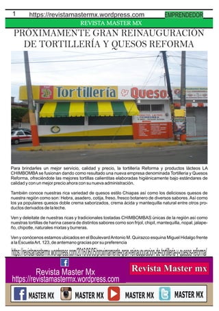 REVISTA MASTER MX
1 https://revistamastermx.wordpress.com EMPRENDEDOR
Revista Master Mx
https://revistamastermx.wordpress.com
PRÓXIMAMENTE GRAN REINAUGURACIÓN
DE TORTILLERÍA Y QUESOS REFORMA
Para brindarles un mejor servicio, calidad y precio, la tortillería Reforma y productos lácteos LA
CHIMBOMBA se fusionan dando como resultado una nueva empresa denominada Tortilleria y Quesos
Reforma, ofreciéndote las mejores tortillas calientitas elaboradas higiénicamente bajo estándares de
calidad y con un mejor precio ahora con su nueva administración.
También conoce nuestras rica variedad de quesos estilo Chiapas así como los deliciosos quesos de
nuestra región como son: Hebra, asadero, cotija, freso, fresco botanero de diversos sabores. Así como
los ya populares quesos doble crema saborizados, crema ácida y mantequilla natural entre otros pro-
ductos derivados de la leche.
Ven y deleitate de nuestras ricas y tradicionales tostadas CHIMBOMBAS únicas de la región así como
nuestras tortillas de harina casera de distintos sabores como son frijol, chipil, mantequilla, nopal, jalape-
ño, chipotle, naturales mixtas y burreras.
Ven y conócenos estamos ubicados en el BoulevardAntonio M. Quirazco esquina Miguel Hidalgo frente
a la EscuelaArt. 123, de antemano gracias por su preferencia
https://revistamastermx.wordpress.com/2016/06/05/proximamente-gran-reinauguracion-de-tortilleria-y-quesos-reforma/
 