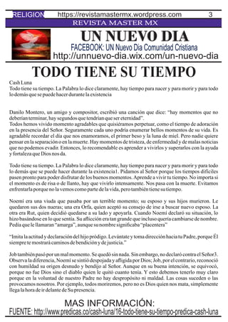 3
REVISTA MASTER MX
TODO TIENE SU TIEMPOCashLuna
Todo tiene su tiempo. La Palabra lo dice claramente, hay tiempo para nacer y para morir y para todo
lodemásquesepuedehacerdurantelaexistencia
Danilo Montero, un amigo y compositor, escribió una canción que dice: “hay momentos que no
deberíanterminar,haysegundos quetendríanquesereternidad”.
Todos hemos vivido momento agradables que quisiéramos perpetuar, como el tiempo de adoración
en la presencia del Señor. Seguramente cada uno podría enumerar bellos momentos de su vida. Es
agradable recordar el día que nos enamoramos, el primer beso y la luna de miel. Pero nadie quiere
pensar en la separación o en la muerte. Hay momentos de tristeza, de enfermedad y de malas noticias
que no podemos evadir. Entonces, lo recomendable es aprender a vivirlos y superarlos con la ayuda
yfortalezaqueDios nos da.
Todo tiene su tiempo. La Palabra lo dice claramente, hay tiempo para nacer y para morir y para todo
lo demás que se puede hacer durante la existencia1. Pidamos al Señor porque los tiempos difíciles
pasen pronto para poder disfrutar de los buenos momentos.Aprende a vivir tu tiempo. No importa si
el momento es de risa o de llanto, hay que vivirlo intensamente. Nos pasa con la muerte. Evitamos
enfrentarlaporquenolavemoscomopartedelavida,perotambiéntienesu tiempo.
Noemí era una viuda que pasaba por un terrible momento; su esposo y sus hijos murieron. Le
quedaron sus dos nueras; una era Orfa, quien aceptó su consejo de irse a buscar nuevo esposo. La
otra era Rut, quien decidió quedarse a su lado y apoyarla. Cuando Noemí declaró su situación, lo
hizo basándose en lo que sentía. Su aﬂicción era tan grande que incluso quería cambiarse de nombre.
Pedíaquelellamaran“amarga”,aunquesu nombresigniﬁcaba“placentera”
“Imita la actitud y declaración del hijo pródigo. Levántate y toma dirección hacia tu Padre, porque Él
siempretemostrarácaminosdebendiciónydejusticia.”
Job también pasó por un mal momento. Se quedó sin nada. Sin embargo, no declaró contra el Señor3.
Observa la diferencia, Noemí se sintió despojada y aﬂigida por Dios; Job, por el contrario, reconoció
con humildad su origen desnudo y bendijo al Señor. Aunque en su buena intención, se equivocó,
porque no fue Dios sino el diablo quien le quitó cuanto tenía. Y esto debemos tenerlo muy claro
porque en la voluntad de nuestro Padre no hay despropósito ni maldad. Las cosas suceden o las
provocamos nosotros. Por ejemplo, todos moriremos, pero no es Dios quien nos mata, simplemente
llegalahoradeirdelantedeSu presencia.
UN NUEVO DIA
http://unnuevo-dia.wix.com/un-nuevo-dia
FACEBOOK: UN Nuevo Dia Comunidad Cristiana
RELIGION https://revistamastermx.wordpress.com
FUENTE: http://www.predicas.co/cash-luna/16-todo-tiene-su-tiempo-predica-cash-luna
MAS INFORMACIÓN:
 