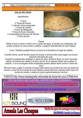 REVISTA MASTER MX
5 RECETA DE COCINAhttps://revistamastermx.wordpress.com
DULCE DE COCO
Ingredientes
1 Coco
2 Tazas de Azúcar
1 Lata de Leche evaporada
1 Pizca de Canela
1 Pizca de Malagueta
1 Pizca de Nuez moscada
1 Cucharadita de Esencia de Vainilla
1 Pizca de Sal
Pasos
Rallar el coco y poner a hervir con un poco de agua, la canela y la malagueta. Se
puede comprar un coco entero y rallarlo, o adquirir directamente el coco rallado.
Truco: También puedes triturar el coco en la licuadora en lugar de rallarlo.
Cuando hierva, poner las dos tazas de azúcar y remover bien para seguir con la pre-
paración del dulce de coco.
Cuando la preparación obtenga un poco de color, añade la leche, la nuez moscada
ralada, la esencia de vainilla y la pizca de sal. Si no quieres añadir sal, puedes no
hacerlo. Y si no consigues leche evaporada puedes utilizar leche común o leche de
coco.
Remover bien y dejar 3 minutos a fuego medio para que el dulce de coco se acabe de
cocinar. ¡Listo! Sirve el dulce de coco rallado cuando esté frío y decora cada copa con
ramas de canela o canela en polvo espolvoreada por encima.
TEL: 9231130386
FUENTE:http://www.recetasgratis.net/receta-de-dulce-de-coco-57906.html
 