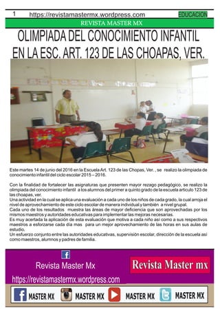 REVISTA MASTER MX
1 https://revistamastermx.wordpress.com EDUCACION
Revista Master Mx
https://revistamastermx.wordpress.com
Este martes 14 de junio del 2016 en la Escuela Art. 123 de las Chopas, Ver. , se realizo la olimpiada de
conocimiento infantil del ciclo escolar 2015 – 2016.
Con la ﬁnalidad de fortalecer las asignaturas que presenten mayor rezago pedagógico, se realizo la
olimpiada del conocimiento infantil a los alumnos del primer a quinto grado de la escuela articulo 123 de
las choapas, ver.
Una actividad en la cual se aplica una evaluación a cada uno de los niños de cada grado, la cual arroja el
nivel de aprovechamiento de este ciclo escolar de manera individual y también a nivel grupal.
Cada uno de los resultados muestra las áreas de mayor deﬁciencia que son aprovechadas por los
mismos maestros y autoridades educativas para implementar las mejoras necesarias.
Es muy acertada la aplicación de esta evaluación que motiva a cada niño así como a sus respectivos
maestros a esforzarse cada día mas para un mejor aprovechamiento de las horas en sus aulas de
estudio.
Un esfuerzo conjunto entre las autoridades educativas, supervisión escolar, dirección de la escuela así
como maestros, alumnos y padres de familia.
OLIMPIADADELCONOCIMIENTO INFANTIL
EN LAESC.ART. 123 DE LAS CHOAPAS, VER.
 