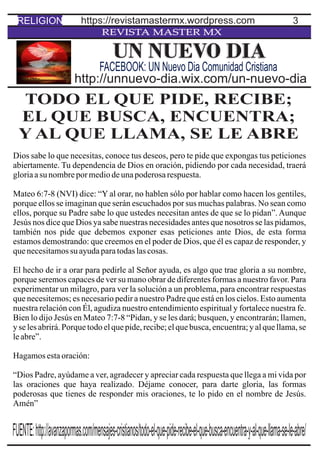 3
REVISTA MASTER MX
TODO EL QUE PIDE, RECIBE;
EL QUE BUSCA, ENCUENTRA;
Y AL QUE LLAMA, SE LE ABRE
Dios sabe lo que necesitas, conoce tus deseos, pero te pide que expongas tus peticiones
abiertamente. Tu dependencia de Dios en oración, pidiendo por cada necesidad, traerá
gloriaasu nombrepormediodeunapoderosarespuesta.
Mateo 6:7-8 (NVI) dice: “Y al orar, no hablen sólo por hablar como hacen los gentiles,
porque ellos se imaginan que serán escuchados por sus muchas palabras. No sean como
ellos, porque su Padre sabe lo que ustedes necesitan antes de que se lo pidan”. Aunque
Jesús nos dice que Dios ya sabe nuestras necesidades antes que nosotros se las pidamos,
también nos pide que debemos exponer esas peticiones ante Dios, de esta forma
estamos demostrando: que creemos en el poder de Dios, que él es capaz de responder, y
quenecesitamossu ayudaparatodaslascosas.
El hecho de ir a orar para pedirle al Señor ayuda, es algo que trae gloria a su nombre,
porque seremos capaces de ver su mano obrar de diferentes formas a nuestro favor. Para
experimentar un milagro, para ver la solución a un problema, para encontrar respuestas
que necesitemos; es necesario pedir a nuestro Padre que está en los cielos. Esto aumenta
nuestra relación con Él, agudiza nuestro entendimiento espiritual y fortalece nuestra fe.
Bien lo dijo Jesús en Mateo 7:7-8 “Pidan, y se les dará; busquen, y encontrarán; llamen,
y se les abrirá. Porque todo el que pide, recibe; el que busca, encuentra; y al que llama, se
leabre”.
Hagamosestaoración:
“Dios Padre, ayúdame a ver, agradecer y apreciar cada respuesta que llega a mi vida por
las oraciones que haya realizado. Déjame conocer, para darte gloria, las formas
poderosas que tienes de responder mis oraciones, te lo pido en el nombre de Jesús.
Amén”
UN NUEVO DIA
http://unnuevo-dia.wix.com/un-nuevo-dia
FACEBOOK: UN Nuevo Dia Comunidad Cristiana
RELIGION https://revistamastermx.wordpress.com
FUENTE:http://avanzapormas.com/mensajes-cristianos/todo-el-que-pide-recibe-el-que-busca-encuentra-y-al-que-llama-se-le-abre/
 