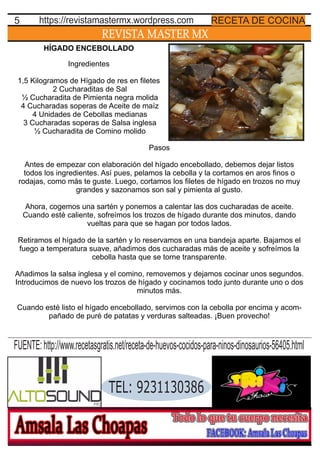 REVISTA MASTER MX
5 RECETA DE COCINAhttps://revistamastermx.wordpress.com
HÍGADO ENCEBOLLADO
Ingredientes
1,5 Kilogramos de Hígado de res en ﬁletes
2 Cucharaditas de Sal
½ Cucharadita de Pimienta negra molida
4 Cucharadas soperas de Aceite de maíz
4 Unidades de Cebollas medianas
3 Cucharadas soperas de Salsa inglesa
½ Cucharadita de Comino molido
Pasos
Antes de empezar con elaboración del hígado encebollado, debemos dejar listos
todos los ingredientes. Así pues, pelamos la cebolla y la cortamos en aros ﬁnos o
rodajas, como más te guste. Luego, cortamos los ﬁletes de hígado en trozos no muy
grandes y sazonamos son sal y pimienta al gusto.
Ahora, cogemos una sartén y ponemos a calentar las dos cucharadas de aceite.
Cuando esté caliente, sofreímos los trozos de hígado durante dos minutos, dando
vueltas para que se hagan por todos lados.
Retiramos el hígado de la sartén y lo reservamos en una bandeja aparte. Bajamos el
fuego a temperatura suave, añadimos dos cucharadas más de aceite y sofreímos la
cebolla hasta que se torne transparente.
Añadimos la salsa inglesa y el comino, removemos y dejamos cocinar unos segundos.
Introducimos de nuevo los trozos de hígado y cocinamos todo junto durante uno o dos
minutos más.
Cuando esté listo el hígado encebollado, servimos con la cebolla por encima y acom-
pañado de puré de patatas y verduras salteadas. ¡Buen provecho!
TEL: 9231130386
FUENTE:http://www.recetasgratis.net/receta-de-huevos-cocidos-para-ninos-dinosaurios-56405.html
 