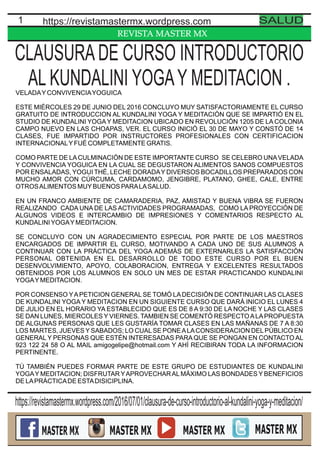 REVISTA MASTER MX
1 https://revistamastermx.wordpress.com SALUD
VELADAYCONVIVENCIAYOGUICA
ESTE MIÉRCOLES 29 DE JUNIO DEL 2016 CONCLUYO MUY SATISFACTORIAMENTE EL CURSO
GRATUITO DE INTRODUCCION AL KUNDALINI YOGA Y MEDITACIÓN QUE SE IMPARTIÓ EN EL
STUDIO DE KUNDALINI YOGAY MEDITACION UBICADO EN REVOLUCIÓN 1205 DE LA COLONIA
CAMPO NUEVO EN LAS CHOAPAS, VER. EL CURSO INICIÓ EL 30 DE MAYO Y CONSTÓ DE 14
CLASES, FUE IMPARTIDO POR INSTRUCTORES PROFESIONALES CON CERTIFICACION
INTERNACIONALYFUÉ COMPLETAMENTE GRATIS.
COMO PARTE DE LACULMINACIÓN DE ESTE IMPORTANTE CURSO SE CELEBRO UNAVELADA
Y CONVIVENCIA YOGUICA EN LA CUAL SE DEGUSTARON ALIMENTOS SANOS COMPUESTOS
POR ENSALADAS, YOGUI THÉ, LECHE DORADAY DIVERSOS BOCADILLOS PREPARADOS CON
MUCHO AMOR CON CÚRCUMA, CARDAMOMO, JENGIBRE, PLATANO, GHEE, CALE, ENTRE
OTROSALIMENTOS MUYBUENOS PARALASALUD.
EN UN FRANCO AMBIENTE DE CAMARADERIA, PAZ, AMISTAD Y BUENA VIBRA SE FUERON
REALIZANDO CADA UNA DE LAS ACTIVIDADES PROGRAMADAS, COMO LA PROYECCIÓN DE
ALGUNOS VIDEOS E INTERCAMBIO DE IMPRESIONES Y COMENTARIOS RESPECTO AL
KUNDALINIYOGAYMEDITACION.
SE CONCLUYO CON UN AGRADECIMIENTO ESPECIAL POR PARTE DE LOS MAESTROS
ENCARGADOS DE IMPARTIR EL CURSO, MOTIVANDO A CADA UNO DE SUS ALUMNOS A
CONTINUAR CON LA PRÁCTICA DEL YOGA ADEMÁS DE EXTERNARLES LA SATISFACCIÓN
PERSONAL OBTENIDA EN EL DESARROLLO DE TODO ESTE CURSO POR EL BUEN
DESENVOLVIMIENTO, APOYO, COLABORACION, ENTREGA Y EXCELENTES RESULTADOS
OBTENIDOS POR LOS ALUMNOS EN SOLO UN MES DE ESTAR PRACTICANDO KUNDALINI
YOGAYMEDITACION.
POR CONSENSO YAPETICION GENERAL SE TOMÓ LADECISIÓN DE CONTINUAR LAS CLASES
DE KUNDALINI YOGA Y MEDITACION EN UN SIGUIENTE CURSO QUE DARÁ INICIO EL LUNES 4
DE JULIO EN EL HORARIO YA ESTABLECIDO QUE ES DE 8 A 9:30 DE LA NOCHE Y LAS CLASES
SE DAN LUNES, MIERCOLES Y VIERNES. TAMBIEN SE COMENTÓ RESPECTOALAPROPUESTA
DE ALGUNAS PERSONAS QUE LES GUSTARÍA TOMAR CLASES EN LAS MAÑANAS DE 7 A 8:30
LOS MARTES, JUEVES Y SABADOS; LO CUALSE PONEALACONSIDERACION DELPÚBLICO EN
GENERAL Y PERSONAS QUE ESTÉN INTERESADAS PARA QUE SE PONGAN EN CONTACTO AL
923 122 24 58 O AL MAIL amigogelipe@hotmail.com Y AHÍ RECIBIRAN TODA LA INFORMACION
PERTINENTE.
TÚ TAMBIÉN PUEDES FORMAR PARTE DE ESTE GRUPO DE ESTUDIANTES DE KUNDALINI
YOGAY MEDITACION; DISFRUTAR YAPROVECHARALMÁXIMO LAS BONDADES Y BENEFICIOS
DE LAPRÁCTICADE ESTADISICIPLINA.
CLAUSURADE CURSO INTRODUCTORIO
AL KUNDALINI YOGAY MEDITACION .
https://revistamastermx.wordpress.com/2016/07/01/clausura-de-curso-introductorio-al-kundalini-yoga-y-meditacion/
 