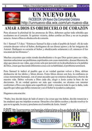 3
REVISTA MASTER MX
AMAR A DIOS ES OBEDECERLO DE CORAZÓN
Para alcanzar la plenitud de las promesas de Dios, debemos quitar toda rebeldía que
ocultamos en el corazón. Si quieres victoria, debes conﬁar en Dios y no en tu propia
astucia.AmaraDios esobedecerlodecorazón.
En 1 Samuel 7:3 dice: “Entonces Samuel le dijo a todo el pueblo de Israel: «Si de todo
corazón desean volver al Señor, desháganse de sus dioses ajenos y de las imágenes de
Astoret. Dediquen su corazón al Señor y obedézcanlo solamente a él; entonces él los
rescatarádelosﬁlisteos»”.
Muchas creyentes que están siendo desobedientes a lo que Dios quiere para sus vidas,
intentan solucionar sus problemas espirituales con cosas materiales, desean liberarse de
algo que pasa en sus vidas, que existe solo por persistir en la desobediencia a la palabra
deDios, creenquehaciendodiferentescosasconsu habilidad,elproblematerminará.
Pero Samuel le indicó al pueblo que si en verdad querían volver a Dios, debían
deshacerse de los ídolos y falsos dioses. Estos falsos dioses son hoy, la conﬁanza en
cosas meramente humanas, son el amar pecados que no estamos dispuestos a borrar de
nuestra vida. Debes volverte a Dios cada día, elegir a Jesús como la base de tus
decisiones. Si en verdad quieres ser más que vencedor, no alcanza con intentar
conformar a Dios con algún acto superﬁcial, rinde y renuncia todo lo que te daña, todo
aquelloquesabesquedebesrenunciaryasíelSeñorteayudaráacadapaso.
Hagamosestaoración:
“Padre, hoy decido dejar de lado el amor a las cosas que me dañan, decido renunciar a
las ataduras que me impiden avanzar. Desecho a los ídolos ocultos y decido resolver lo
quenoteagrada,locreoyproclamoenelnombredeJesús.Amén”
UN NUEVO DIA
http://unnuevo-dia.wix.com/un-nuevo-dia
FACEBOOK: UN Nuevo Dia Comunidad Cristiana
RELIGIONhttps://revistamastermx.wordpress.com
FUENTE:http://avanzapormas.com/mensajes-cristianos/amar-a-dios-es-obedecerlo-de-corazon/
TEL: 9231130386
 