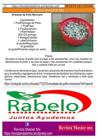 REVISTA MASTER MX
5 RECETA DE COCINAhttps://revistamastermx.wordpress.com
Ensalada de Pollo Mexicana
Ingredientes
1 PzaPechuga de Pollo
1 PzaPapa
2 PzaZanahoria
1 RamitaApio
200 GrLechuga
1 RodajaCebolla
1 LataChicharos
al gustoMayonesa
al gustoSal
al gustoPimienta negra en polvo
Pasos
Se pone a cocer el pollo con la papa y las zanahorias. Una vez cocidas se
desmenuza el pollo y se pica la papa y las zanahorias en cuadritos peque-
ños y colocar todo en un bol.
Cortamos en láminas el apio, lavamos y picamos de manera muy ﬁna la lechu-
ga y la cebolla y agregamos al bol, incorporamos también los chicharos y agre-
gamos mayonesa, resolvemos bien, añadimos sal y pimienta y listo para
comer.
https://cookpad.com/cu/recetas/710270-ensalada-de-pollo-mexicana?ref=search
Revista Master Mx
https://revistamastermx.wordpress.com
 