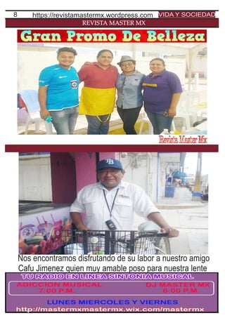 8
REVISTA MASTER MX
https://revistamastermx.wordpress.com VIDA Y SOCIEDAD
Nos encontramos disfrutando de su labor a nuestro amigo
Cafu Jimenez quien muy amable poso para nuestra lente
 