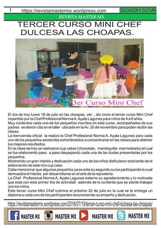 REVISTA MASTER MX
1 https://revistamastermx.wordpress.com EDUCACION Y CULTURA
El día de hoy lunes 18 de julio en las choapas, ver. , dio inicio el tercer curso Mini Chef
impartido por la Chef Profesional NormaA.Ayala Lagunes para niños de 4 a 6 años.
Muy contentos cada uno de los pequeños inscritos en este curso, acompañados de sus
padres se dieron cita en el taller ubicado en laAv. 20 de noviembre para poder recibir las
clases.
La bienvenida oﬁcial la realizo la Chef Profesional Norma A. Ayala Lagunes para cada
uno de los pequeños asistentes exhortándolos a concentrarse en las clases para obtener
los mejores resultados.
En la clase de hoy se realizaron cup cakes (chocolate, mantequilla- marmoleado) el cual
se fue elaborando paso a paso despejando cada una de las dudas presentadas por los
pequeños.
Mostrando un gran interés y dedicación cada uno de los niños disfrutaron esta tarde de la
elaboración de este rico cup cake.
Cabe mencionar que algunos pequeños ya es este su segundo curso participando lo cual
demuestra el interés por desarrollarse en el arte de la repostería.
La Chef Profesional Norma A. Ayala Lagunes externo su agradecimiento y lo motivada
que esta con este primer día de actividad además de lo contenta que se siente trabajar
con los niños.
Este tercer curso Mini Chef culmina el próximo 22 de julio en la cual se le entrega un
diploma a cada uno de los participantes reconociendo su empeño y dedicación.
https://revistamastermx.wordpress.com/2016/07/19/tercer-curso-mini-chef-dulcesa-las-choapas/
TERCER CURSO MINI CHEF
DULCESA LAS CHOAPAS.
 