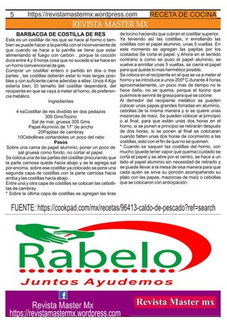 REVISTA MASTER MX
5 RECETA DE COCINAhttps://revistamastermx.wordpress.com
BARBACOA DE COSTILLA DE RES
Este es un costillar de res que se hace al horno o tam-
bien se puede hacer a la parrilla con el inconveniente de
que cuando se hace a la parrilla se tiene que estar
alimentando el fuego con carbón , porque la cocción
dura entre 4 y 5 horas cosa que no sucede si se hace en
un horno convencional de gas.
Comprar un costillar entero o partido en dos o tres
partes , las costillas deberán estar lo mas largas posi-
bles y con suﬁciente carne aderidas a ellas. Unos 4 Kgs
estaría bien, El tamaño del costillar dependerá, del
recipiente en que se vaya a meter al horno, de preferen-
cia metálico
Ingredientes
4 ksCostillar de res dividido en dos pedazos
300 GmsTocino
Sal de mar, gruesa 300 Gms
Papel Aluminio de 17” de ancho
20Papitas de cambray
10Cebollines cortandoles un poco del rabo
Pasos
Sobre una cama de papel aluminio, poner un poco de
sal gruesa como fondo, no cortar el papel.
Se coloca una de las partes del costillar procurando que
la parte carnosa quede hacia abajo y se le agrega sal
por encima, sobre ese costillar ya colocado se pone una
segunda capa de costillas con la parte carnosa hacia
arriba y las costillas hacia abajo
Entre una y otra capa de costillas se colocan las cebolli-
tas de cambray
* Sobre la última capa de costillas se agregan las tiras
de tocino haciendo que cubran el costillar superior.
Ya teniendo así las costillas, ir enrollando las
costillas con el papel aluminio, unas 5 vueltas. En
este momento se agregan las papitas por los
costados Se corta el papel. y Ahora en el sentido
contrario a como se puso el papel aluminio, se
vuelve a enrollar unas 5 vueltas, se cierra el papel
para que quede lo mas hermético posible.
Se coloca en el recipiente en el que se va a meter al
horno y se introduce a unos 200º C durante 4 horas
aproximadamente, un poco mas de tiempo no le
hace daño, no se quema, porque el tocino que
pusimos le servirá de grasa para que se cocine.
Al derredor del recipiente metálico se pueden
colocar unas papas grandes forradas en aluminio,
cebollas de la misma manera y si se quiere unas
mazorcas de maíz. Se pueden colocar al principio
o al ﬁnal, para que están unas dos horas en el
horno, si se ponen a principio se retirarán después
de dos horas, si se ponen al ﬁnal se colocaran
cuando falten unas dos horas de cocimiento a las
costillas, esto con el ﬁn de que no se quemen.
* Cuando se saquen las costillas del horno, con
mucho (puede tener vapor que quema) cuidado se
corta el papel y se abre por el centro, se hace a un
lado el papel aluminio sin necesidad de retirarlo y
se puede llevar a la mesa de esa manera para que
cada quién se sirva su porción acompañando su
plato con las papas, mazorcas de maíz o cebollas
que se colocaron con anticipación.
FUENTE: https://cookpad.com/mx/recetas/96413-caldo-de-pescado?ref=search
Revista Master Mx
https://revistamastermx.wordpress.com
 
