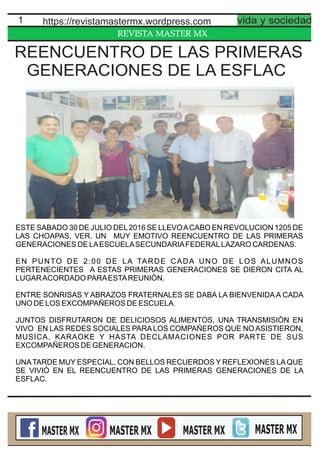 REVISTA MASTER MX
1 https://revistamastermx.wordpress.com vida y sociedad
ESTE SABADO 30 DE JULIO DEL2016 SE LLEVOACABO EN REVOLUCION 1205 DE
LAS CHOAPAS, VER. UN MUY EMOTIVO REENCUENTRO DE LAS PRIMERAS
GENERACIONES DE LAESCUELASECUNDARIAFEDERALLAZARO CARDENAS.
EN PUNTO DE 2:00 DE LA TARDE CADA UNO DE LOS ALUMNOS
PERTENECIENTES A ESTAS PRIMERAS GENERACIONES SE DIERON CITA AL
LUGARACORDADO PARAESTAREUNIÓN.
ENTRE SONRISAS Y ABRAZOS FRATERNALES SE DABA LA BIENVENIDA A CADA
UNO DE LOS EXCOMPAÑEROS DE ESCUELA.
JUNTOS DISFRUTARON DE DELICIOSOS ALIMENTOS, UNA TRANSMISIÓN EN
VIVO EN LAS REDES SOCIALES PARA LOS COMPAÑEROS QUE NO ASISTIERON,
MUSICA, KARAOKE Y HASTA DECLAMACIONES POR PARTE DE SUS
EXCOMPAÑEROS DE GENERACION.
UNATARDE MUY ESPECIAL, CON BELLOS RECUERDOS Y REFLEXIONES LAQUE
SE VIVIÓ EN EL REENCUENTRO DE LAS PRIMERAS GENERACIONES DE LA
ESFLAC.
REENCUENTRO DE LAS PRIMERAS
GENERACIONES DE LA ESFLAC
 