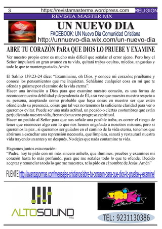 3
REVISTA MASTER MX
ABRETU CORAZÓN PARAQUE DIOS LO PRUEBEYEXAMINE
Ver nuestro propio error es mucho más difícil que señalar el error ajeno. Pero hoy el
Señor impulsará un gran avance en tu vida, quitará trabas ocultas, miedos, angustias y
todoloquetemantengaatado.Amén
El Salmo 139:23-24 dice: “Examíname, oh Dios, y conoce mi corazón; pruébame y
conoce los pensamientos que me inquietan. Señálame cualquier cosa en mí que te
ofendayguíameporelcaminodelavidaeterna”.
Hacer una invitación a Dios para que examine nuestro corazón, es una forma de
reconocer nuestra debilidad y dependencia de Él, a su vez que muestra nuestro respeto a
su persona, aceptando como probable que haya cosas en nuestro ser que estén
ofendiendo su presencia, cosas que tal vez no tenemos la suﬁciente claridad para ver o
queremos evitar. Puede ser una mala actitud, un pecado o ciertas costumbres que están
perjudicandonuestravida,frenandonuestroprogresoespiritual.
Hacer un pedido al Señor para que nos señale una posible traba, es correr el riesgo de
tener que reconocer algo con lo que nos hemos engañado a nosotros mismos, pero si
queremos la paz , si queremos ser guiados en el camino de la vida eterna, tenemos que
abrirnos a escuchar una reprensión necesaria, que limpiara, sanará y restaurará nuestra
vidatrayendounantesyundespués.No dejesquenadacontaminetuvida.
Hagamosjuntosestaoración:
“Padre, hoy te pido con mi más sincero anhelo, que ilumines, pruebes y examines mi
corazón hasta lo más profundo, para que me señales todo lo que te ofende. Decido
aceptaryrenunciaratodoloquememuestres,telopidoenelnombredeJesús.Amén”
UN NUEVO DIA
http://unnuevo-dia.wix.com/un-nuevo-dia
FACEBOOK: UN Nuevo Dia Comunidad Cristiana
RELIGIONhttps://revistamastermx.wordpress.com
FUENTE:http://avanzapormas.com/mensajes-cristianos/abre-tu-corazon-para-que-dios-lo-pruebe-y-examine/
TEL: 9231130386
 