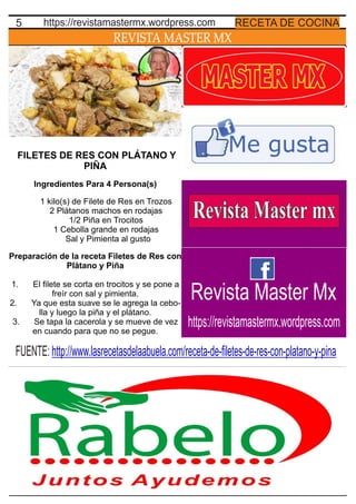 REVISTA MASTER MX
5 RECETA DE COCINAhttps://revistamastermx.wordpress.com
FILETES DE RES CON PLÁTANO Y
PIÑA
Ingredientes Para 4 Persona(s)
1 kilo(s) de Filete de Res en Trozos
2 Plátanos machos en rodajas
1/2 Piña en Trocitos
1 Cebolla grande en rodajas
Sal y Pimienta al gusto
Preparación de la receta Filetes de Res con
Plátano y Piña
1. El ﬁlete se corta en trocitos y se pone a
freír con sal y pimienta.
2. Ya que esta suave se le agrega la cebo-
lla y luego la piña y el plátano.
3. Se tapa la cacerola y se mueve de vez
en cuando para que no se pegue.
FUENTE: http://www.lasrecetasdelaabuela.com/receta-de-ﬁletes-de-res-con-platano-y-pina
Revista Master Mx
https://revistamastermx.wordpress.com
 