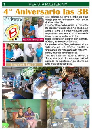 1 REVISTA MASTER MX
4° Aniversario las 3BEste sábado se llevo a cabo un gran
festejo por un aniversario más de la
Mueblería las 3B.
El señor Horacio Naranjos, su respeta-
ble esposa y su pequeño hijo recibieron
con gran alegría a todos y cada una de
las personas que formaron parte en esta
ﬁesta en su domicilio particular.
Todos disfrutaron alegres con comida,
música y hermosas anécdotas.
La mueblería las 3B Agradece a todos y
cada uno de sus amigos, clientes y
empleados por estos años de esfuerzo,
lucha y muchas satisfacciones.
Día tras día buscan mejorar su servicio y
ofrecer sus productos de mayor calidad
logrando la satisfacción del cliente en
cada una de sus compras.
 