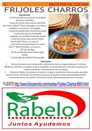 5 RECETAS DE COCINA
FRIJOLES CHARROSIngredientes
1/2 libra de tocino en ras de 1/2 pulgada
de ancho, cortaditas
2 latas (4.6 onzas cada una) de salchichas
po Viena Libby's® Vienna Sausages, escurridas y
cortadas en trocitos de 1/2 pulgada
2 tazas de cebolla blanca ﬁnamente picada
2 cucharadas de ajo machacado
1 jalapeño, sin semillas, ﬁnamente picado
2 latas (15 onzas cada una) de frijoles
Ranch Style® Beans, sin escurrir
1 lata (14.5 onzas) de tomates en cubos
Hunt's® Diced Tomatoes, sin escurrir
1/2 taza de agua
1/4 de cucharadita de pimienta negra
molida
2 cucharadas de cilantro fresco picado
FUENTE:http://www.listoyservido.com/recetas-Frijoles-Charros-6654.html
Direcciones
1. Cocine el tocino en una olla grande o cacerola de hierro a fuego medio por 5 minutos.
Añada las salchichas, la cebolla, el ajo y el jalapeño. Cocínelo todo por 4 minutos o hasta que la
cebolla esté erna, removiendo de vez en cuando.
2. Añada los frijoles, los tomates sin escurrir, el agua y la pimienta. Remueva para que todo
se mezcle bien. Cocine por 10 minutos o hasta que la mezcla se haya espesado ligeramente,
removiendo de vez en cuando. A la hora de servir, cubra cada porción con el cilantro.
 