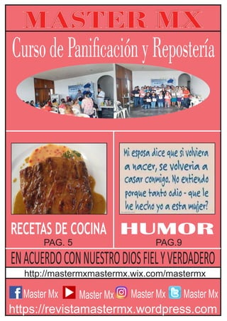 Master Mx
MASTER MX
https://revistamastermx.wordpress.com
http://mastermxmastermx.wix.com/mastermx
Master Mx Master Mx Master Mx
HUMOR
PAG. 5 PAG.9
RECETAS DE COCINA
CursodePanicaciónyRepostería
ENACUERDOCONNUESTRODIOSFIELYVERDADERO
 