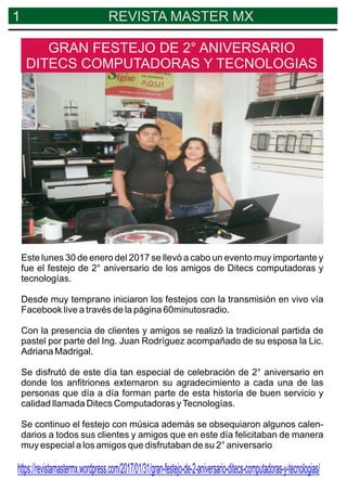 1 REVISTA MASTER MX
Este lunes 30 de enero del 2017 se llevó a cabo un evento muy importante y
fue el festejo de 2° aniversario de los amigos de Ditecs computadoras y
tecnologías.
Desde muy temprano iniciaron los festejos con la transmisión en vivo vía
Facebook live a través de la página 60minutosradio.
Con la presencia de clientes y amigos se realizó la tradicional partida de
pastel por parte del Ing. Juan Rodríguez acompañado de su esposa la Lic.
Adriana Madrigal.
Se disfrutó de este día tan especial de celebración de 2° aniversario en
donde los anﬁtriones externaron su agradecimiento a cada una de las
personas que día a día forman parte de esta historia de buen servicio y
calidad llamada Ditecs Computadoras yTecnologías.
Se continuo el festejo con música además se obsequiaron algunos calen-
darios a todos sus clientes y amigos que en este día felicitaban de manera
muy especial a los amigos que disfrutaban de su 2° aniversario
GRAN FESTEJO DE 2° ANIVERSARIO
DITECS COMPUTADORAS Y TECNOLOGIAS
https://revistamastermx.wordpress.com/2017/01/31/gran-festejo-de-2-aniversario-ditecs-computadoras-y-tecnologias/
 
