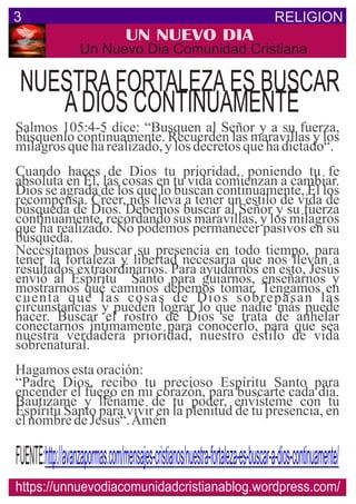 RELIGION3
UN NUEVO DIA
Un Nuevo Dia Comunidad Cristiana
NUESTRAFORTALEZAES BUSCAR
ADIOS CONTINUAMENTE
Salmos 105:4-5 dice: “Busquen al Señor y a su fuerza,
búsquenlo continuamente. Recuerden las maravillas y los
milagrosqueharealizado,ylosdecretosquehadictado“.
Cuando haces de Dios tu prioridad, poniendo tu fe
absoluta en Él, las cosas en tu vida comienzan a cambiar.
Dios se agrada de los que lo buscan continuamente, Él los
recompensa. Creer, nos lleva a tener un estilo de vida de
búsqueda de Dios. Debemos buscar al Señor y su fuerza
continuamente, recordando sus maravillas, y los milagros
que ha realizado. No podemos permanecer pasivos en su
búsqueda.
Necesitamos buscar su presencia en todo tiempo, para
tener la fortaleza y libertad necesaria que nos llevan a
resultados extraordinarios. Para ayudarnos en esto, Jesús
envió al Espíritu Santo para guiarnos, enseñarnos y
mostrarnos qué caminos debemos tomar. Tengamos en
cuenta que las cosas de Dios sobrepasan las
circunstancias y pueden lograr lo que nadie más puede
hacer. Buscar el rostro de Dios se trata de anhelar
conectarnos íntimamente para conocerlo, para que sea
nuestra verdadera prioridad, nuestro estilo de vida
sobrenatural.
Hagamosestaoración:
“Padre Dios, recibo tu precioso Espíritu Santo para
encender el fuego en mi corazón, para buscarte cada día.
Bautizame y lléname de tu poder, envísteme con tu
Espíritu Santo para vivir en la plenitud de tu presencia, en
elnombredeJesús“.Amén
https://unnuevodiacomunidadcristianablog.wordpress.com/
http://avanzapormas.com/mensajes-cristianos/nuestra-fortaleza-es-buscar-a-dios-continuamente/FUENTE:
 
