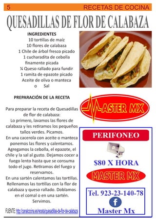 5 RECETAS DE COCINA
QUESADILLASDEFLORDECALABAZAINGREDIENTES
10 tor llas de maíz
10 ﬂores de calabaza
1 Chile de árbol fresco picado
1 cucharadita de cebolla
ﬁnamente picada
¼ Queso rallado para fundir
1 ramita de epazote picado
Aceite de oliva o manteca
o Sal
PREPARACIÓN DE LA RECETA
Para preparar la receta de Quesadillas
de ﬂor de calabaza:
Lo primero, lavamos las ﬂores de
calabaza y les re ramos los pequeños
tallos verdes. Picamos.
En una cacerola con aceite o manteca
ponemos las ﬂores y calentamos.
Agregamos la cebolla, el epazote, el
chile y la sal al gusto. Dejamos cocer a
fuego lento hasta que se consuma
todo el jugo. Re ramos del fuego y
reservamos.
En una sartén calentamos las tor llas.
Rellenamos las tor llas con la ﬂor de
calabaza y queso rallado. Doblamos
en el comal o en una sartén.
Servimos.
FUENTE:http://canalcocina.es/receta/quesadillas-de-ﬂor-de-calabaza
 