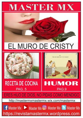 Master Mx
MASTER MX
https://revistamastermx.wordpress.com
http://mastermxmastermx.wix.com/mastermx
Master Mx Master Mx Master Mx
HUMOR
PAG. 5 PAG.9
RECETA DE COCINA
EL MURO DE CRISTY
ERES HIJO DE DIOS, NO PIDAS COMO MENDIGO
 