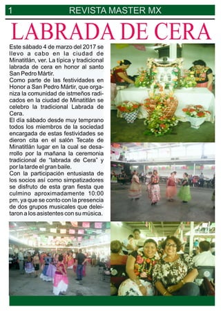 1 REVISTA MASTER MX
Este sábado 4 de marzo del 2017 se
llevo a cabo en la ciudad de
Minatitlán, ver. La típica y tradicional
labrada de cera en honor al santo
San Pedro Mártir.
Como parte de las festividades en
Honor a San Pedro Mártir, que orga-
niza la comunidad de istmeños radi-
cados en la ciudad de Minatitlán se
celebro la tradicional Labrada de
Cera.
El día sábado desde muy temprano
todos los miembros de la sociedad
encargada de estas festividades se
dieron cita en el salón Tecate de
Minatitlán lugar en la cual se desa-
rrollo por la mañana la ceremonia
tradicional de “labrada de Cera” y
por la tarde el gran baile.
Con la participación entusiasta de
los socios así como simpatizadores
se disfruto de esta gran ﬁesta que
culmino aproximadamente 10:00
pm, ya que se conto con la presencia
de dos grupos musicales que delei-
taron a los asistentes con su música.
LABRADA DE CERA
 