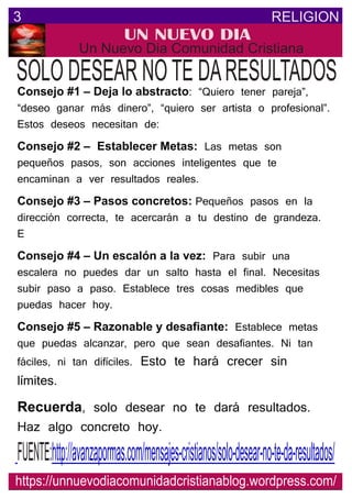 RELIGION3
UN NUEVO DIA
Un Nuevo Dia Comunidad Cristiana
SOLO DESEAR NOTE DARESULTADOS
https://unnuevodiacomunidadcristianablog.wordpress.com/
http://avanzapormas.com/mensajes-cristianos/solo-desear-no-te-da-resultados/FUENTE:
Consejo #1 – Deja lo abstracto: “Quiero tener pareja”,
“deseo ganar más dinero”, “quiero ser artista o profesional”.
Estos deseos necesitan de:
Consejo #2 – Establecer Metas: Las metas son
pequeños pasos, son acciones inteligentes que te
encaminan a ver resultados reales.
Consejo #3 – Pasos concretos: Pequeños pasos en la
dirección correcta, te acercarán a tu destino de grandeza.
E
Consejo #4 – Un escalón a la vez: Para subir una
escalera no puedes dar un salto hasta el final. Necesitas
subir paso a paso. Establece tres cosas medibles que
puedas hacer hoy.
Consejo #5 – Razonable y desaﬁante: Establece metas
que puedas alcanzar, pero que sean desafiantes. Ni tan
fáciles, ni tan difíciles. Esto te hará crecer sin
límites.
Recuerda, solo desear no te dará resultados.
Haz algo concreto hoy.
 