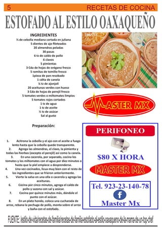 5 RECETAS DE COCINA
ESTOFADOALESTILOOAXAQUEÑOINGREDIENTES
⅓ de cebolla mediana cortada en juliana
5 dientes de ajo ﬁleteados
20 almendras peladas
30 pasas
6 tz de caldo de pollo
6 clavos
5 pimientas
3 Cda de hojas de orégano fresco
5 ramitas de tomillo fresco
1pieza de pan resobado
1 cdita de canela
¼ tz de ajonjolí
20 aceitunas verdes con hueso
3 Cda de hojas de perejil fresco
5 tomates verdes o miltomates limpios
5 tomates rojos cortados
1 tz de agua
1 tz de aceite
½ tz de azúcar
Sal al gusto
Preparación:
1. Acitrona la cebolla y el ajo con el aceite a fuego
lento hasta que la cebolla quede transparente.
2. Agrega las almendras, el clavo, la pimienta y
todas las hierbas (excepto el perejil) así como la canela.
3. En una cacerola, por separado, cocina los
tomates y los miltomates con el agua por diez minutos o
hasta que la piel empiece a desprenderse.
4. Una vez cocinados, licua muy bien con el resto de
los ingredientes que se frieron anteriormente.
5. Vierte la salsa en una olla o cacerola y agrega las
aceitunas.
6. Cocina por cinco minutos, agrega el caldo de
pollo y sazona con sal y azúcar.
7. Cocina por quince minutos más, dándole el
punto con el azúcar.
8. En un plato hondo, coloca una cucharada de
arroz, rebana la pechuga de pollo, monta sobre el arroz
y baña con el estofado.
FUENTE:/estilo-de-vida/recetas-de-familia/recetas-de-familia-estofado-al-estilo-oaxaqueno-de-la-mama-de-un-top-chef
 