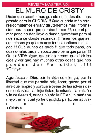 8REVISTA MASTER MX
EL MURO DE CRISTY
Dicen que cuanto más grande es el desafío, más
grande será la GLORIA !!! Que cuando más erro-
res cometemos en la Vida , tenemos más informa-
ción para saber que camino tomar !!!, que el pri-
mer paso no nos lleva a donde queremos pero si
nos saca de donde estamos !!! Tenemos que ser
cautelosos ya que en ocasiones conﬁamos a cie-
gas.!!! Que nunca es tarde !!!que todo pasa, en
ocasionales tarda un poco pero tiene que pasar !!!
Que la VIDAsigue, que solo tenemos que abrir los
ojos y ver que hay muchas otras cosas que nos
p u e d e n d a r F e l i c i d a d . ! ! !
<Cristy>
Agradezco a Dios por la vida que tengo, por la
libertad que me permite reír, llorar, gozar, por el
aire que respiro y porque a pesar de las adversida-
des de la vida, las injusticias, la miseria, la traición
y la deslealtad, nunca pierdo la FE en un mañana
mejor, en el cual yo he decidido participar activa-
m e n t e .
< Cristy >
 