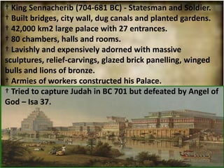 † King Sennacherib (704-681 BC) - Statesman and Soldier.
† Built bridges, city wall, dug canals and planted gardens.
† 42,000 km2 large palace with 27 entrances.
† 80 chambers, halls and rooms.
† Lavishly and expensively adorned with massive
sculptures, relief-carvings, glazed brick panelling, winged
bulls and lions of bronze.
† Armies of workers constructed his Palace.
† Tried to capture Judah in BC 701 but defeated by Angel of
God – Isa 37.
 