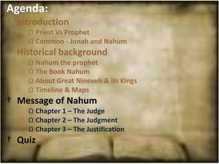 Agenda:
† Introduction
    Ω Priest Vs Prophet
    Ω Common - Jonah and Nahum
† Historical background
    Ω Nahum the prophet
    Ω The Book Nahum
    Ω About Great Nineveh & its Kings
    Ω Timeline & Maps
† Message of Nahum
    Ω Chapter 1 – The Judge
    Ω Chapter 2 – The Judgment
    Ω Chapter 3 – The Justification
† Quiz
 