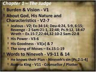Chapter 1 – The Judge
† Burden & Vision - V1
† About God, His Nature and
  Characteristics - V2-7
 † Jealous - V2; Ex-34:14; Deu-4:24, 5:9, 6:15;
   Revenge - 2 Sam-21:1, 22:48; Ps.9:12, 18:47
   Wrath – Ex.15:7,22:44,32:10-2 Sam-22:8
 † His Power - V3-6
 † His Goodness - V3[a] & 7
 † The song of Moses – Ex.15:1-19
† Words to Nineveh - V9-11 & 14
 † He knows their Plan - Nineveh’s sin [Ps.2:1-4]
 † Assyria King - V11 - Counsellor / Plotter
 