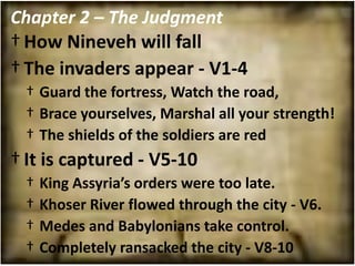 Chapter 2 – The Judgment
† How Nineveh will fall
† The invaders appear - V1-4
 † Guard the fortress, Watch the road,
 † Brace yourselves, Marshal all your strength!
 † The shields of the soldiers are red
† It is captured - V5-10
 †   King Assyria’s orders were too late.
 †   Khoser River flowed through the city - V6.
 †   Medes and Babylonians take control.
 †   Completely ransacked the city - V8-10
 