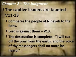 Chapter 2 – The Judgment
† The captive leaders are taunted-
  V11-13
 † Compares the people of Nineveh to the
   lions.
 † Lord is against them – V13.
 † The destruction is complete - “I will cut
   off thy prey from the earth, and the voice
   of thy messengers shall no more be
   heard.”
 