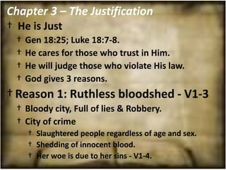 Chapter 3 – The Justification
† He is Just
  †   Gen 18:25; Luke 18:7-8.
  †   He cares for those who trust in Him.
  †   He will judge those who violate His law.
  †   God gives 3 reasons.
† Reason 1: Ruthless bloodshed - V1-3
  † Bloody city, Full of lies & Robbery.
  † City of crime
      † Slaughtered people regardless of age and sex.
      † Shedding of innocent blood.
      † Her woe is due to her sins - V1-4.
 